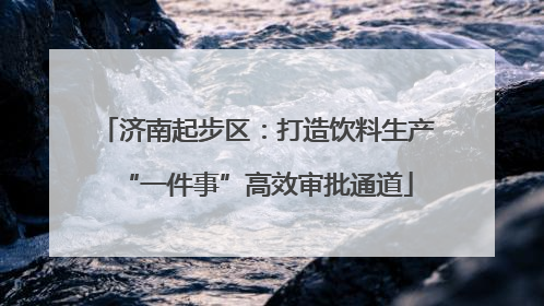 济南起步区：打造饮料生产“一件事”高效审批通道