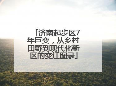 济南起步区7年巨变，从乡村田野到现代化新区的变迁图录