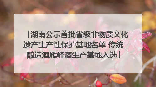湖南公示首批省级非物质文化遗产生产性保护基地名单 传统酿造酒雁峰酒生产基地入选
