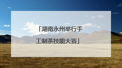 湖南永州举行手工制茶技能大赛