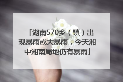 湖南570乡（镇）出现暴雨或大暴雨，今天湘中湘南局地仍有暴雨