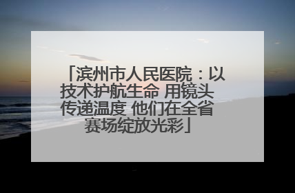 滨州市人民医院：以技术护航生命 用镜头传递温度 他们在全省赛场绽放光彩