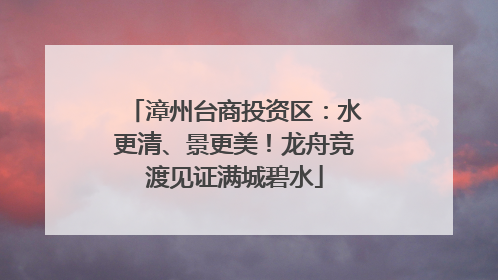 漳州台商投资区：水更清、景更美！龙舟竞渡见证满城碧水