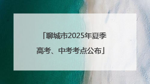 聊城市2025年夏季高考、中考考点公布