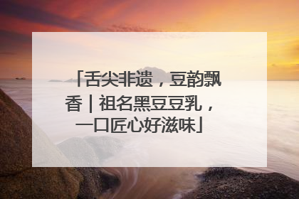 舌尖非遗，豆韵飘香｜祖名黑豆豆乳，一口匠心好滋味