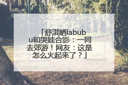 舒淇晒labubu和哭娃合影：一同去郊游！网友：这是怎么火起来了？