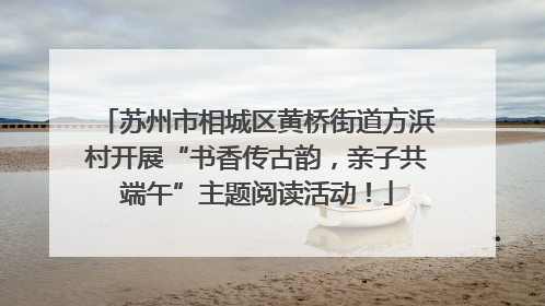 苏州市相城区黄桥街道方浜村开展“书香传古韵，亲子共端午”主题阅读活动！