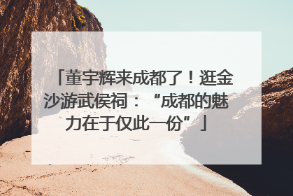 董宇辉来成都了！逛金沙游武侯祠：“成都的魅力在于仅此一份”