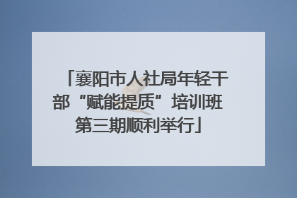 襄阳市人社局年轻干部“赋能提质”培训班第三期顺利举行