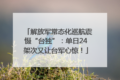 解放军常态化巡航震慑“台独”：单日24架次又让台军心惊！