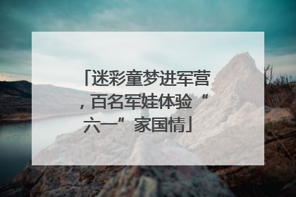 迷彩童梦进军营，百名军娃体验“六一”家国情