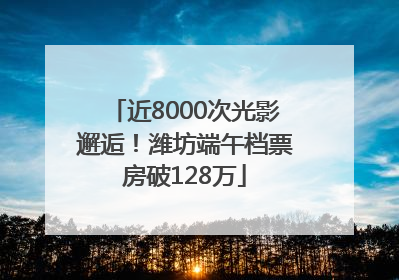 近8000次光影邂逅！潍坊端午档票房破128万
