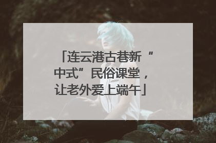 连云港古巷新“中式”民俗课堂，让老外爱上端午