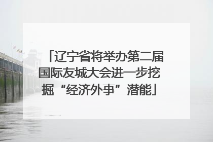 辽宁省将举办第二届国际友城大会进一步挖掘“经济外事”潜能
