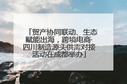 贸产协同联动、生态赋能出海，跨境电商·四川制造源头供需对接活动在成都举办