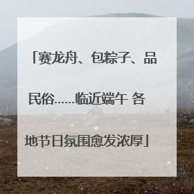赛龙舟、包粽子、品民俗……临近端午 各地节日氛围愈发浓厚