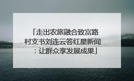 走出农旅融合致富路 村支书刘连云答红星新闻：让群众享发展成果