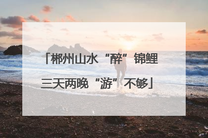 郴州山水“醉”锦鲤 三天两晚“游”不够