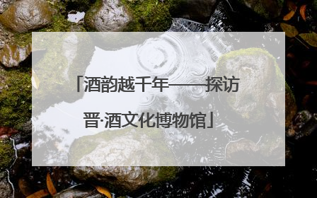 酒韵越千年——探访晋·酒文化博物馆