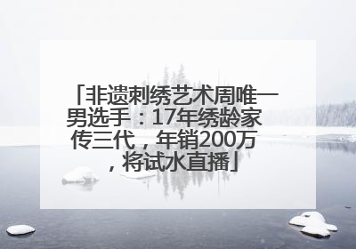 非遗刺绣艺术周唯一男选手：17年绣龄家传三代，年销200万，将试水直播