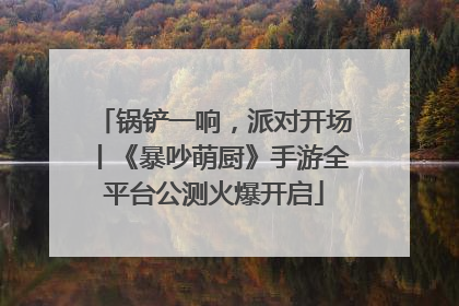 锅铲一响，派对开场丨《暴吵萌厨》手游全平台公测火爆开启