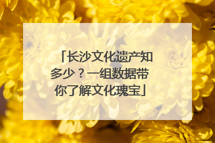 长沙文化遗产知多少？一组数据带你了解文化瑰宝