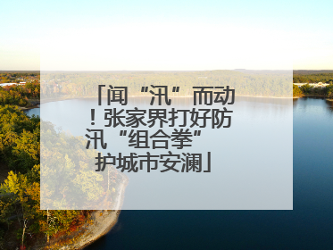 闻“汛”而动！张家界打好防汛“组合拳” 护城市安澜