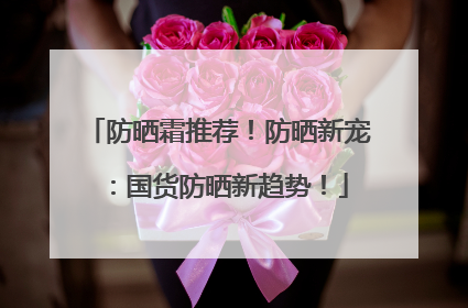 防晒霜推荐！防晒新宠：国货防晒新趋势！