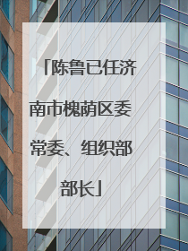 陈鲁已任济南市槐荫区委常委、组织部部长