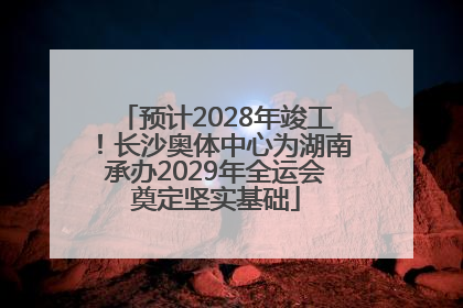 预计2028年竣工！长沙奥体中心为湖南承办2029年全运会奠定坚实基础