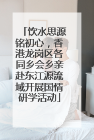 饮水思源铭初心，香港龙岗区各同乡会乡亲赴东江源流域开展国情研学活动