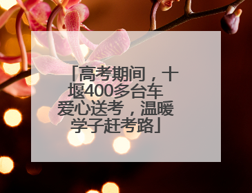 高考期间，十堰400多台车爱心送考，温暖学子赶考路