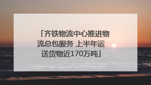 齐铁物流中心推进物流总包服务 上半年运送货物近170万吨