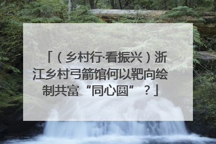 （乡村行·看振兴）浙江乡村弓箭馆何以靶向绘制共富“同心圆”？
