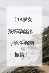 13岁女孩怀孕就诊，医生强制报告