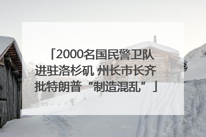 2000名国民警卫队进驻洛杉矶 州长市长齐批特朗普“制造混乱”
