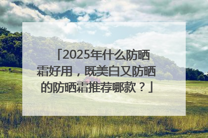 2025年什么防晒霜好用，既美白又防晒的防晒霜推荐哪款？