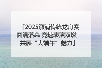 2025溆浦传统龙舟赛圆满落幕 竞速表演双燃 共展“大端午”魅力