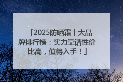2025防晒霜十大品牌排行榜：实力靠谱性价比高，值得入手！