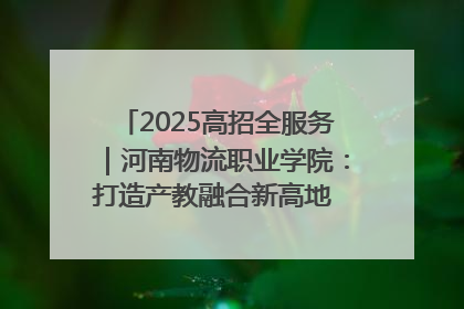 2025高招全服务｜河南物流职业学院：打造产教融合新高地 推动高质量快速发展
