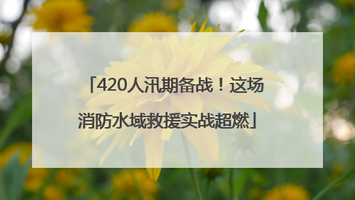 420人汛期备战！这场消防水域救援实战超燃
