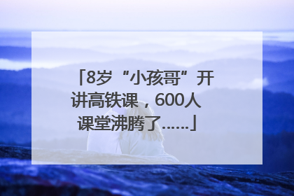 8岁“小孩哥”开讲高铁课，600人课堂沸腾了……